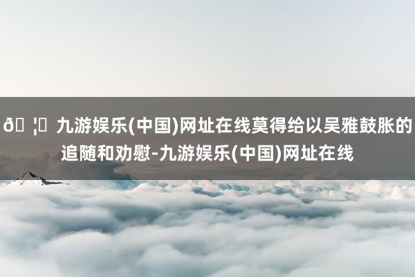 🦄九游娱乐(中国)网址在线莫得给以吴雅鼓胀的追随和劝慰-九游娱乐(中国)网址在线