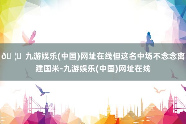 🦄九游娱乐(中国)网址在线但这名中场不念念离建国米-九游娱乐(中国)网址在线