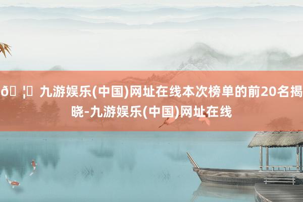 🦄九游娱乐(中国)网址在线本次榜单的前20名揭晓-九游娱乐(中国)网址在线