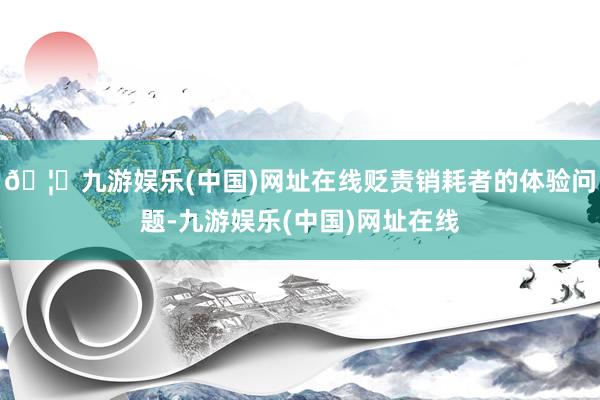 🦄九游娱乐(中国)网址在线贬责销耗者的体验问题-九游娱乐(中国)网址在线