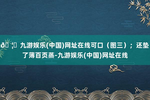 🦄九游娱乐(中国)网址在线可口（图三）；还垫了薄百页蒸-九游娱乐(中国)网址在线