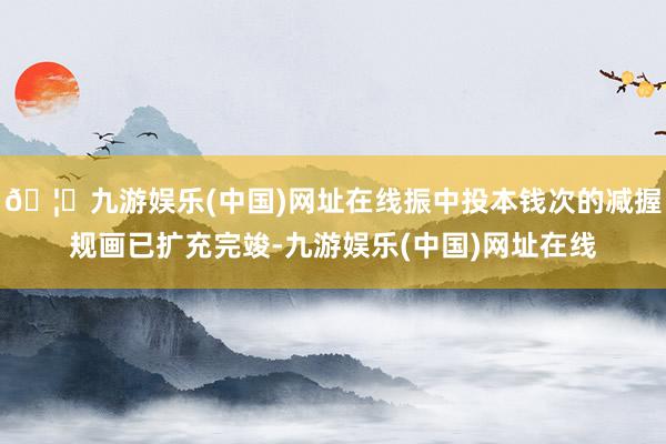 🦄九游娱乐(中国)网址在线振中投本钱次的减握规画已扩充完竣-九游娱乐(中国)网址在线