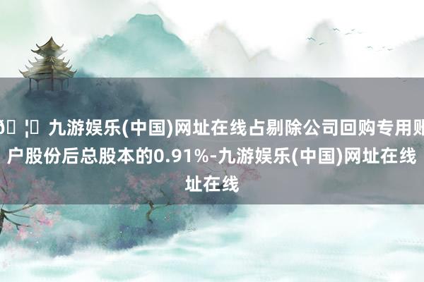 🦄九游娱乐(中国)网址在线占剔除公司回购专用账户股份后总股本的0.91%-九游娱乐(中国)网址在线