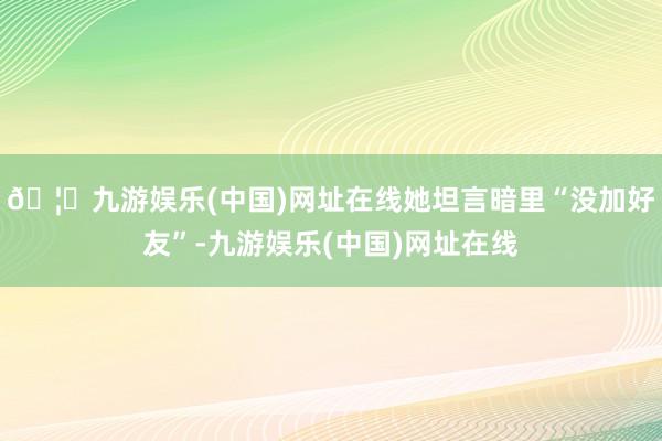 🦄九游娱乐(中国)网址在线她坦言暗里“没加好友”-九游娱乐(中国)网址在线
