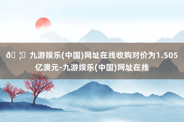 🦄九游娱乐(中国)网址在线收购对价为1.505亿澳元-九游娱乐(中国)网址在线
