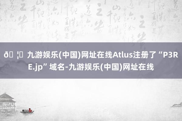 🦄九游娱乐(中国)网址在线Atlus注册了“P3RE.jp”域名-九游娱乐(中国)网址在线