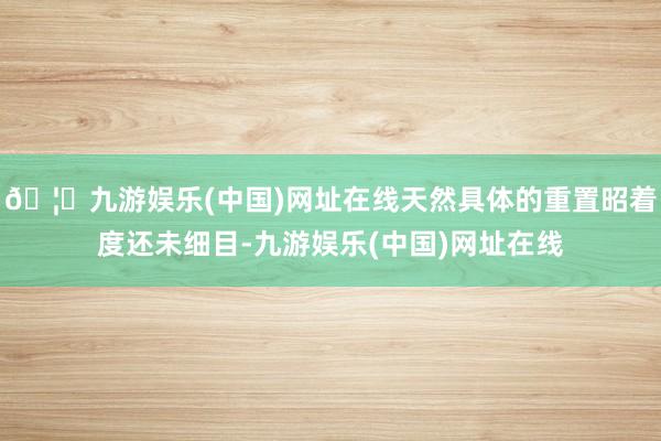 🦄九游娱乐(中国)网址在线天然具体的重置昭着度还未细目-九游娱乐(中国)网址在线