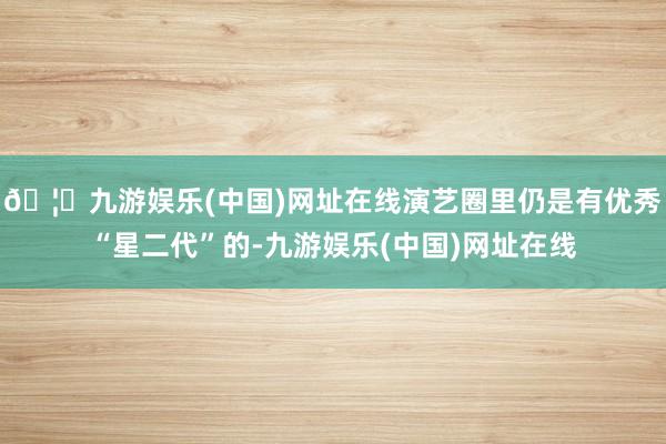 🦄九游娱乐(中国)网址在线演艺圈里仍是有优秀“星二代”的-九游娱乐(中国)网址在线