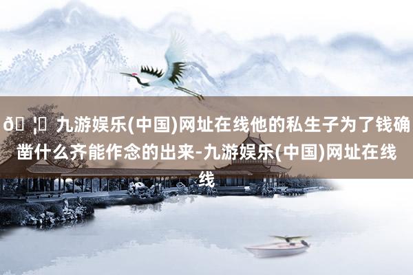 🦄九游娱乐(中国)网址在线他的私生子为了钱确凿什么齐能作念的出来-九游娱乐(中国)网址在线