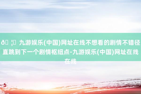 🦄九游娱乐(中国)网址在线不想看的剧情不错径直跳到下一个剧情枢纽点-九游娱乐(中国)网址在线