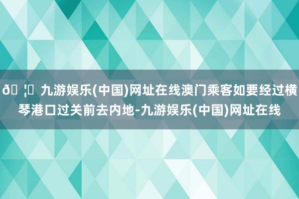 🦄九游娱乐(中国)网址在线澳门乘客如要经过横琴港口过关前去内地-九游娱乐(中国)网址在线