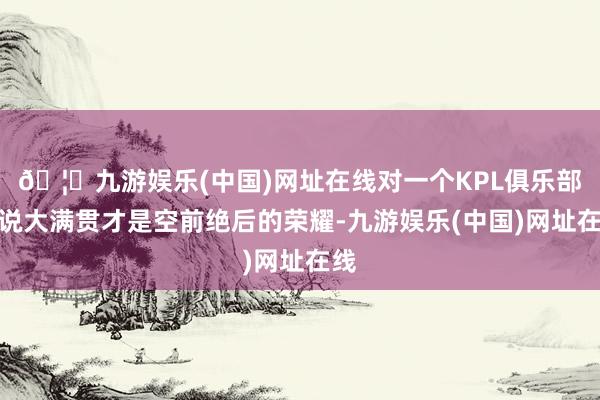 🦄九游娱乐(中国)网址在线对一个KPL俱乐部来说大满贯才是空前绝后的荣耀-九游娱乐(中国)网址在线