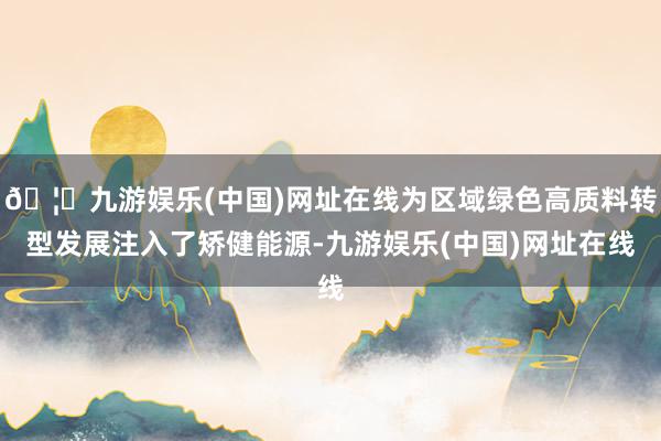 🦄九游娱乐(中国)网址在线为区域绿色高质料转型发展注入了矫健能源-九游娱乐(中国)网址在线
