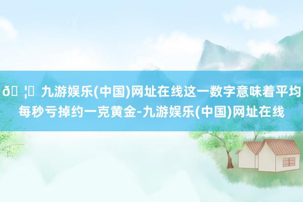 🦄九游娱乐(中国)网址在线这一数字意味着平均每秒亏掉约一克黄金-九游娱乐(中国)网址在线