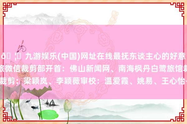 🦄九游娱乐(中国)网址在线最抚东谈主心的好意思食在南海等你南海文旅微信裁剪部开首：佛山新闻网、南海枫丹白鹭旅馆裁剪：梁颖岚、李颖薇审校：温爱霞、姚易、王心怡-九游娱乐(中国)网址在线