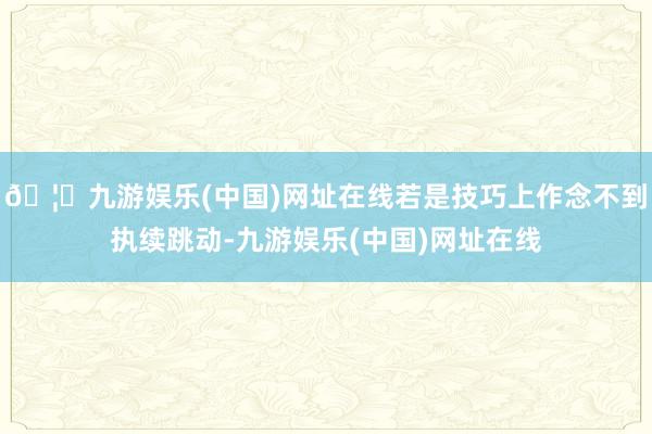🦄九游娱乐(中国)网址在线若是技巧上作念不到执续跳动-九游娱乐(中国)网址在线