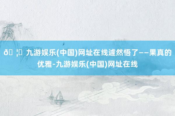 🦄九游娱乐(中国)网址在线遽然悟了——果真的优雅-九游娱乐(中国)网址在线