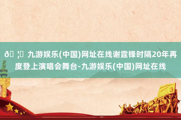 🦄九游娱乐(中国)网址在线谢霆锋时隔20年再度登上演唱会舞台-九游娱乐(中国)网址在线