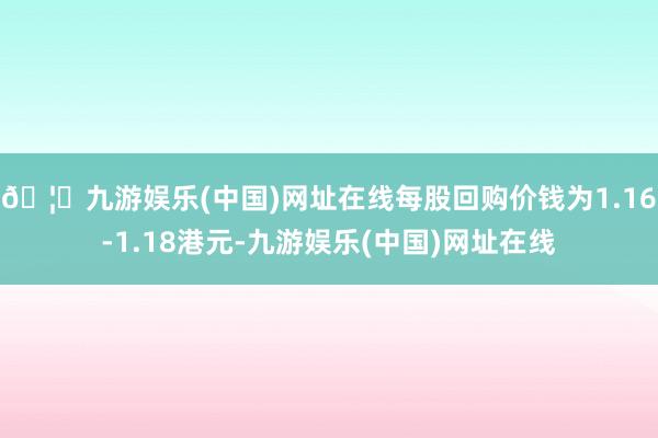 🦄九游娱乐(中国)网址在线每股回购价钱为1.16-1.18港元-九游娱乐(中国)网址在线
