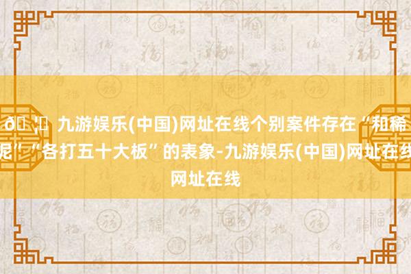 🦄九游娱乐(中国)网址在线个别案件存在“和稀泥”“各打五十大板”的表象-九游娱乐(中国)网址在线