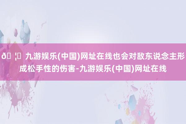 🦄九游娱乐(中国)网址在线也会对敌东说念主形成松手性的伤害-九游娱乐(中国)网址在线