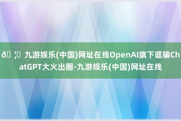 🦄九游娱乐(中国)网址在线OpenAI旗下诓骗ChatGPT大火出圈-九游娱乐(中国)网址在线