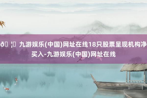 🦄九游娱乐(中国)网址在线18只股票呈现机构净买入-九游娱乐(中国)网址在线