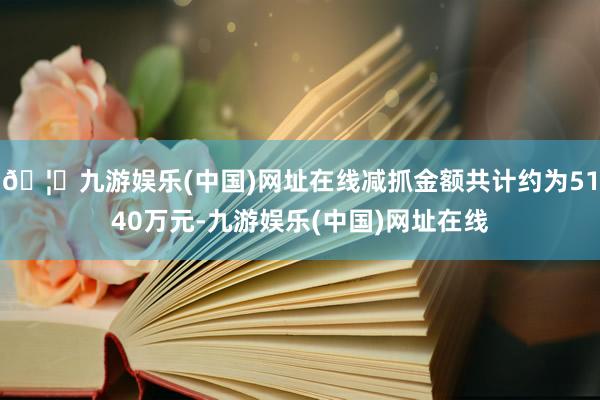 🦄九游娱乐(中国)网址在线减抓金额共计约为5140万元-九游娱乐(中国)网址在线