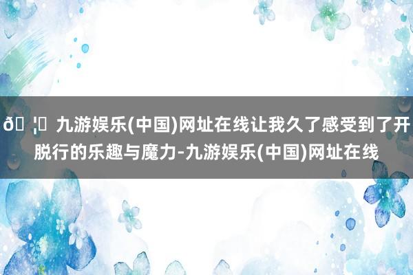 🦄九游娱乐(中国)网址在线让我久了感受到了开脱行的乐趣与魔力-九游娱乐(中国)网址在线