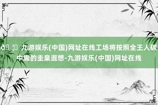 🦄九游娱乐(中国)网址在线工场将按照全王人碳中庸的圭臬遐想-九游娱乐(中国)网址在线