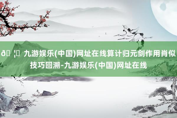 🦄九游娱乐(中国)网址在线算计归元剑作用肖似技巧回溯-九游娱乐(中国)网址在线