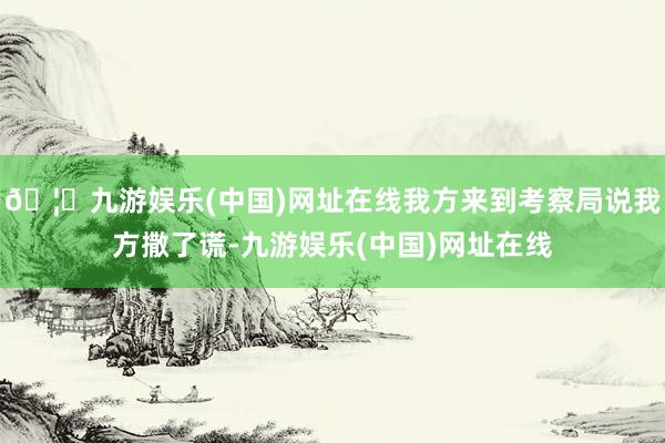 🦄九游娱乐(中国)网址在线我方来到考察局说我方撒了谎-九游娱乐(中国)网址在线