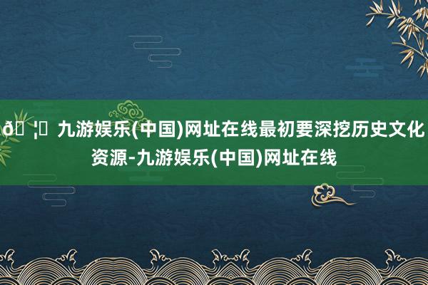 🦄九游娱乐(中国)网址在线最初要深挖历史文化资源-九游娱乐(中国)网址在线