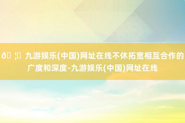 🦄九游娱乐(中国)网址在线不休拓宽相互合作的广度和深度-九游娱乐(中国)网址在线