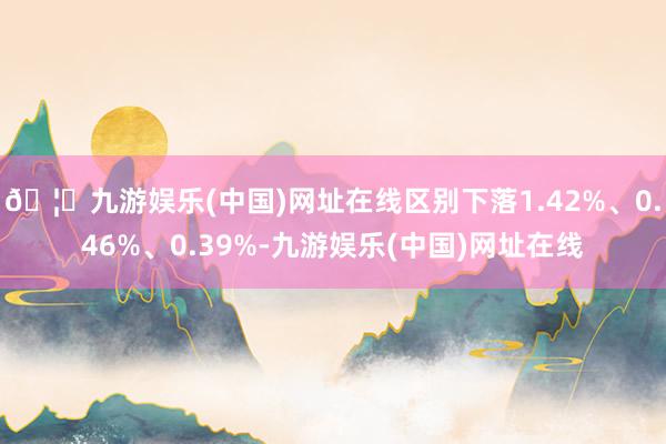 🦄九游娱乐(中国)网址在线区别下落1.42%、0.46%、0.39%-九游娱乐(中国)网址在线