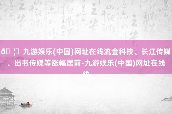 🦄九游娱乐(中国)网址在线流金科技、长江传媒、出书传媒等涨幅居前-九游娱乐(中国)网址在线