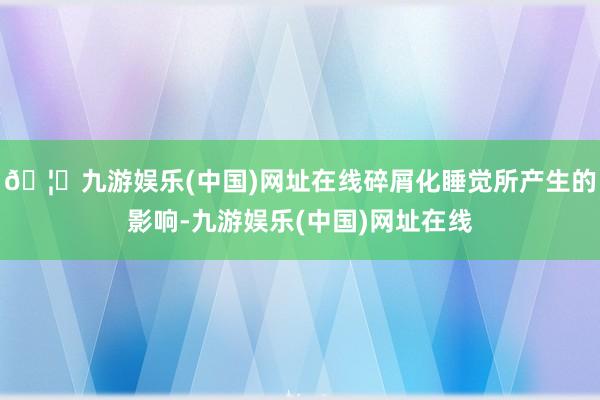 🦄九游娱乐(中国)网址在线碎屑化睡觉所产生的影响-九游娱乐(中国)网址在线