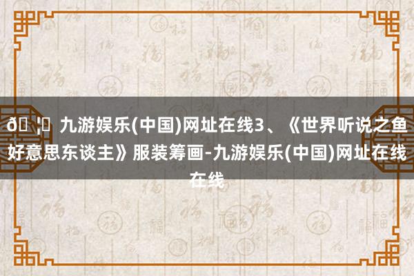 🦄九游娱乐(中国)网址在线3、《世界听说之鱼好意思东谈主》服装筹画-九游娱乐(中国)网址在线