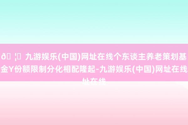 🦄九游娱乐(中国)网址在线个东谈主养老策划基金Y份额限制分化相配隆起-九游娱乐(中国)网址在线