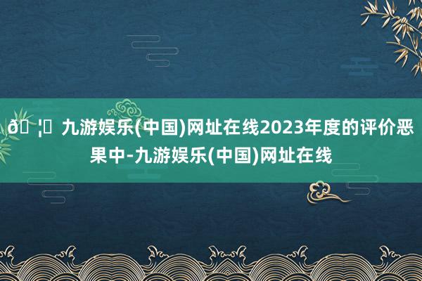 🦄九游娱乐(中国)网址在线2023年度的评价恶果中-九游娱乐(中国)网址在线