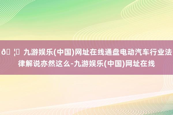 🦄九游娱乐(中国)网址在线通盘电动汽车行业法律解说亦然这么-九游娱乐(中国)网址在线