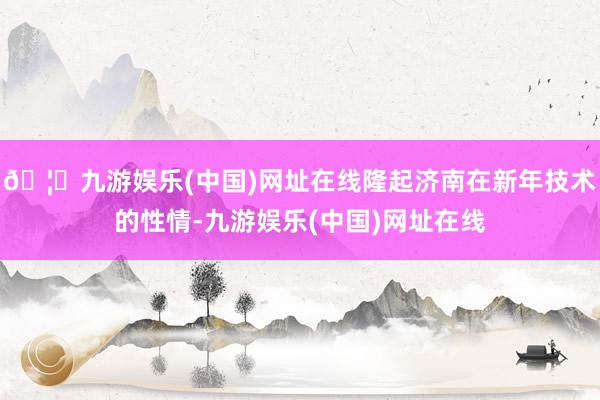 🦄九游娱乐(中国)网址在线隆起济南在新年技术的性情-九游娱乐(中国)网址在线