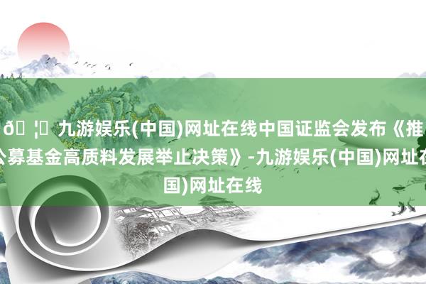 🦄九游娱乐(中国)网址在线中国证监会发布《推动公募基金高质料发展举止决策》-九游娱乐(中国)网址在线