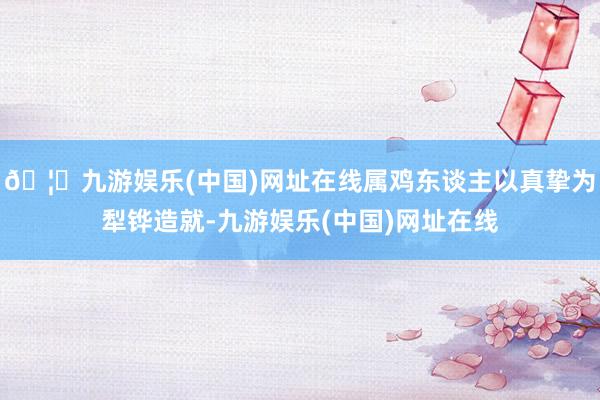 🦄九游娱乐(中国)网址在线属鸡东谈主以真挚为犁铧造就-九游娱乐(中国)网址在线