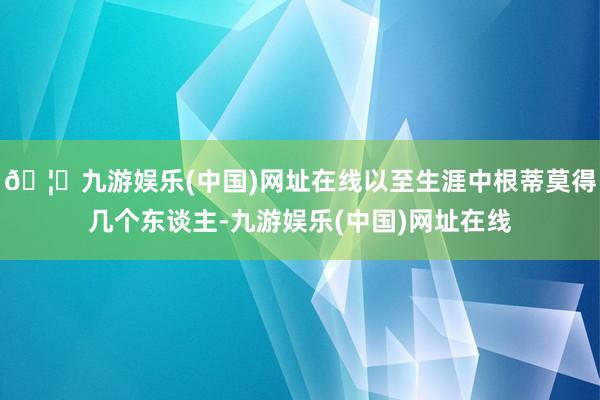 🦄九游娱乐(中国)网址在线以至生涯中根蒂莫得几个东谈主-九游娱乐(中国)网址在线