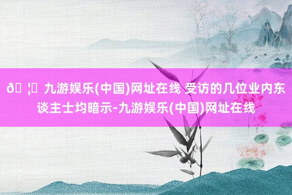 🦄九游娱乐(中国)网址在线 受访的几位业内东谈主士均暗示-九游娱乐(中国)网址在线