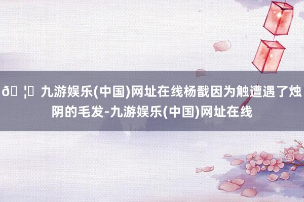 🦄九游娱乐(中国)网址在线杨戬因为触遭遇了烛阴的毛发-九游娱乐(中国)网址在线