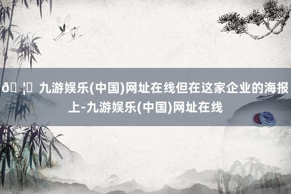🦄九游娱乐(中国)网址在线但在这家企业的海报上-九游娱乐(中国)网址在线