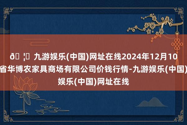 🦄九游娱乐(中国)网址在线2024年12月10日黑龙江省华博农家具商场有限公司价钱行情-九游娱乐(中国)网址在线