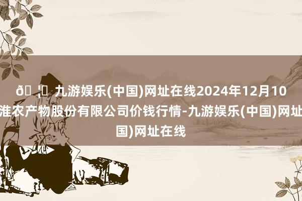 🦄九游娱乐(中国)网址在线2024年12月10日黄淮农产物股份有限公司价钱行情-九游娱乐(中国)网址在线